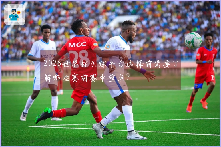 2026世界杯买球平台选择前需要了解哪些赛前赛中重点？