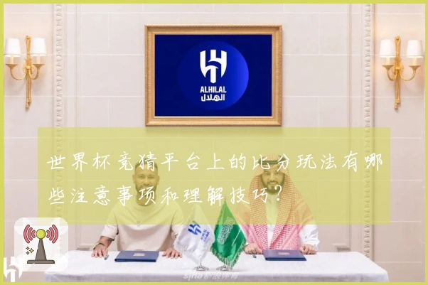 世界杯竞猜平台上的比分玩法有哪些注意事项和理解技巧？